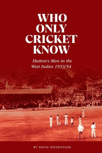 Who Only Cricket Know: Hutton's Men in the West Indies 1953/54 by David Woodhouse